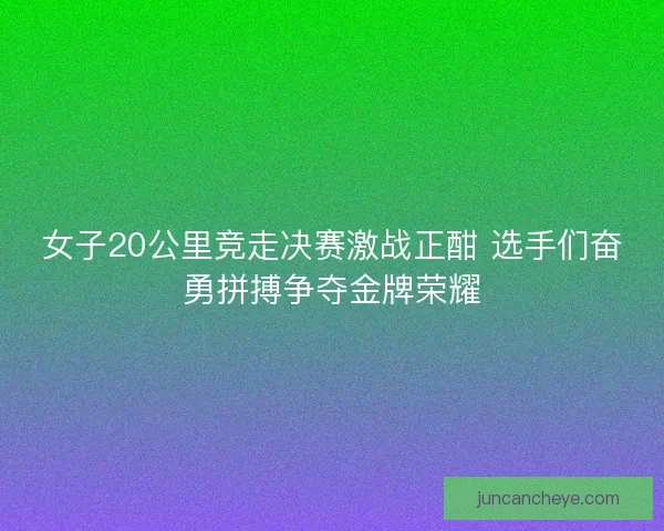 女子20公里竞走决赛激战正酣 选手们奋勇拼搏争夺金牌荣耀