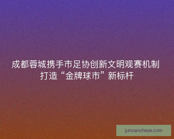 成都蓉城携手市足协创新文明观赛机制 打造 “金牌球市” 新标杆