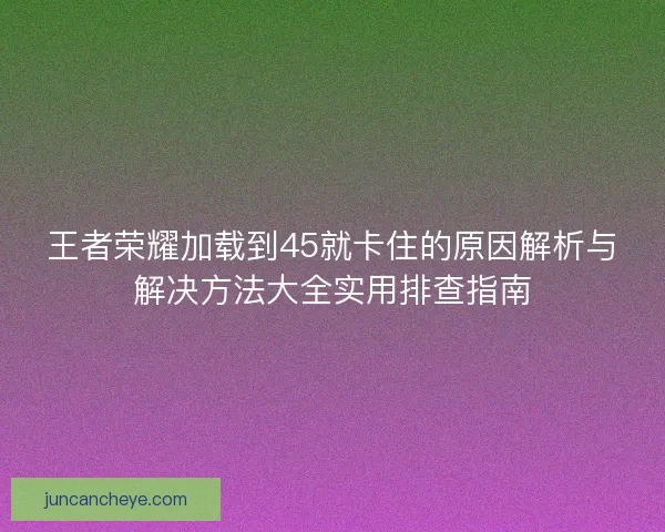 王者荣耀加载到45就卡住的原因解析与解决方法大全实用排查指南