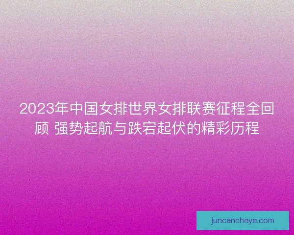 2023年中国女排世界女排联赛征程全回顾 强势起航与跌宕起伏的精彩历程