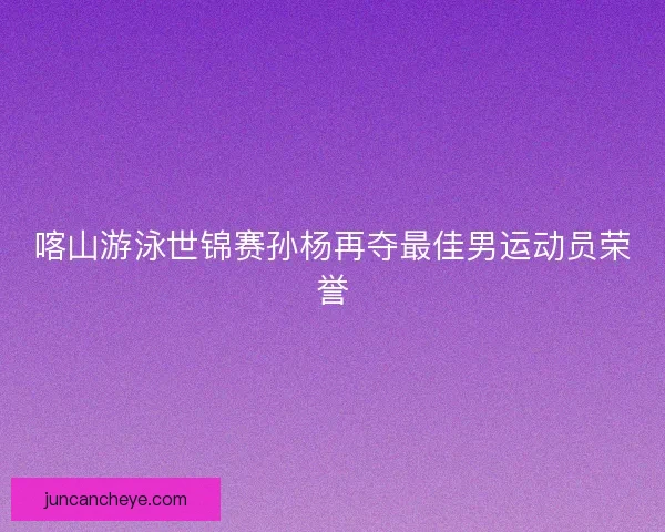 喀山游泳世锦赛孙杨再夺最佳男运动员荣誉