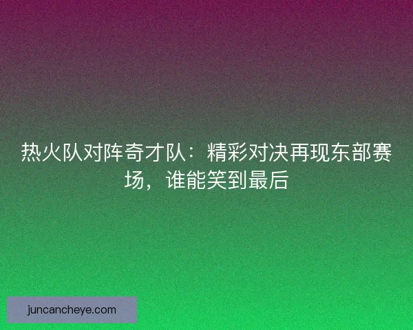 热火队对阵奇才队：精彩对决再现东部赛场，谁能笑到最后
