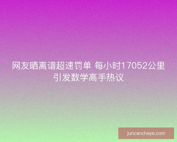 网友晒离谱超速罚单 每小时17052公里引发数学高手热议