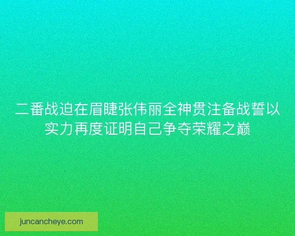 二番战迫在眉睫张伟丽全神贯注备战誓以实力再度证明自己争夺荣耀之巅