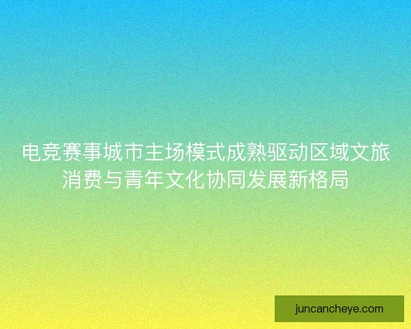 电竞赛事城市主场模式成熟驱动区域文旅消费与青年文化协同发展新格局