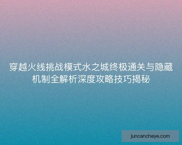 穿越火线挑战模式水之城终极通关与隐藏机制全解析深度攻略技巧揭秘