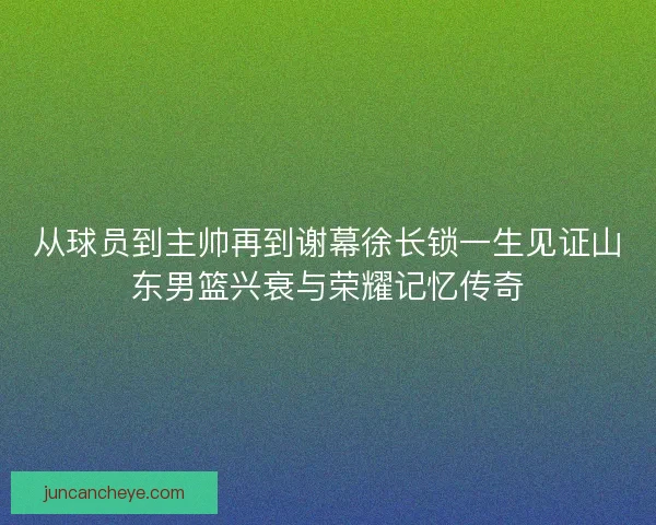 从球员到主帅再到谢幕徐长锁一生见证山东男篮兴衰与荣耀记忆传奇