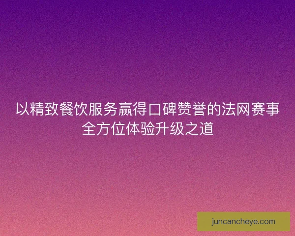 以精致餐饮服务赢得口碑赞誉的法网赛事全方位体验升级之道