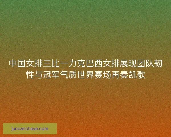 中国女排三比一力克巴西女排展现团队韧性与冠军气质世界赛场再奏凯歌
