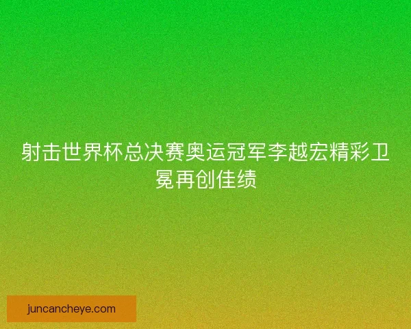 射击世界杯总决赛奥运冠军李越宏精彩卫冕再创佳绩 射击世界杯总决赛奥运冠军李越宏精彩卫冕再创佳绩