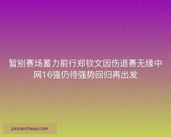 暂别赛场蓄力前行郑钦文因伤退赛无缘中网16强仍待强势回归再出发